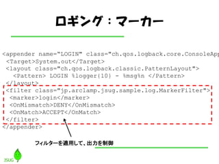 󥰣ީ``

<appender name=LOGIN" class="ch.qos.logback.core.ConsoleApp
 <Target>System.out</Target>
 <layout class="ch.qos.logback.classic.PatternLayout">
   <Pattern> LOGIN %logger{10} - %msg%n </Pattern>
 </layout>
 <filter class="jp.arclamp.jsug.sample.log.MarkerFilter">
  <marker>login</marker>
  <OnMismatch>DENY</OnMismatch>
  <OnMatch>ACCEPT</OnMatch>
 </filter>
</appender>

         ե륿`mäơ
 