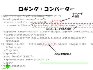 󥰣Щ``
                                              ``
<?xml version="1.0" encoding="UTF-8" ?>       O
 <configuration debug="true">
  <conversionRule conversionWord="user"
    converterClass=" jp.arclamp.jsug.sample.user.UserInfoCon
                             Щ``饹ָ
 <appender name="STDOUT" class="ch.qos.logback.core.ConsoleA
  <Target>System.out</Target>
  <layout class="ch.qos.logback.classic.PatternLayout">
   <Pattern>
%d{HH:mm:ss.SSS} [%thread] [%user] %-5level %logger{10} - %m
   </Pattern>
  </layout>
 </appender>                       ÓQ
 <root level="DEBUG">
  <appender-ref ref="STDOUT" />
 </root>
</configuration>
 