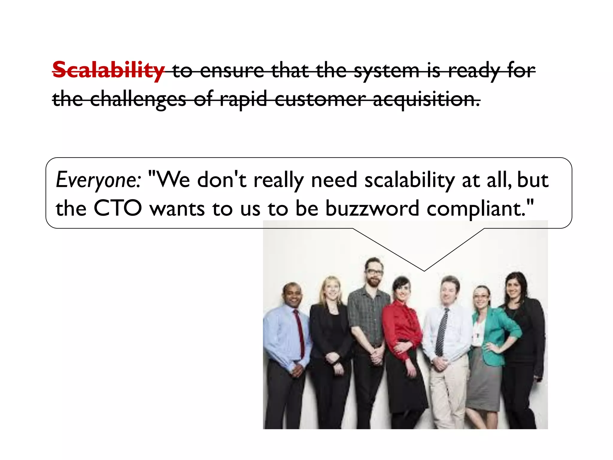 Everyone: "We don't really need scalability at all, but
the CTO wants to us to be buzzword compliant."
Scalability to ensure that the system is ready for
the challenges of rapid customer acquisition.
 