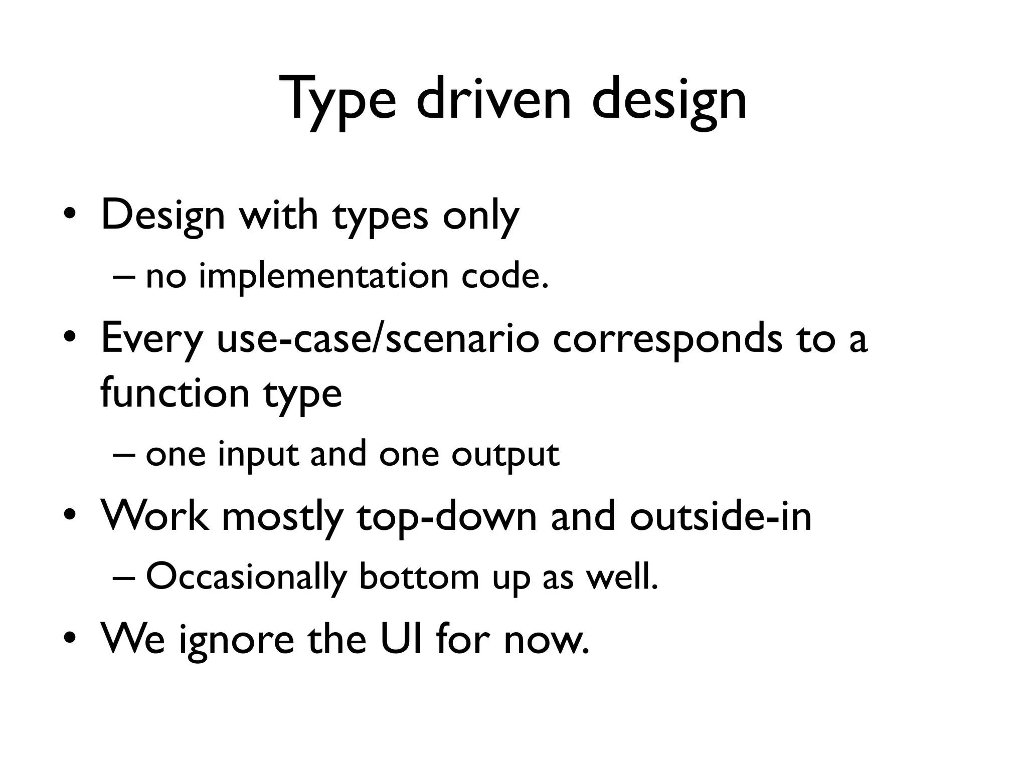 Type driven design
• Design with types only
– no implementation code.
• Every use-case/scenario corresponds to a
function type
– one input and one output
• Work mostly top-down and outside-in
– Occasionally bottom up as well.
• We ignore the UI for now.
 