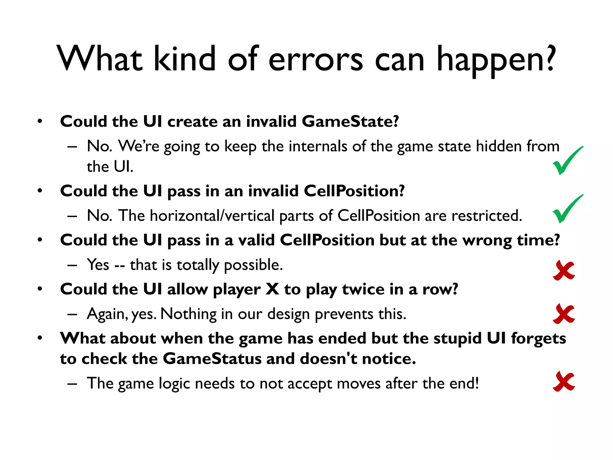 What kind of errors can happen?
• Could the UI create an invalid GameState?
– No. We’re going to keep the internals of the game state hidden from
the UI.
• Could the UI pass in an invalid CellPosition?
– No. The horizontal/vertical parts of CellPosition are restricted.
• Could the UI pass in a valid CellPosition but at the wrong time?
– Yes -- that is totally possible.
• Could the UI allow player X to play twice in a row?
– Again, yes. Nothing in our design prevents this.
• What about when the game has ended but the stupid UI forgets
to check the GameStatus and doesn't notice.
– The game logic needs to not accept moves after the end!





 