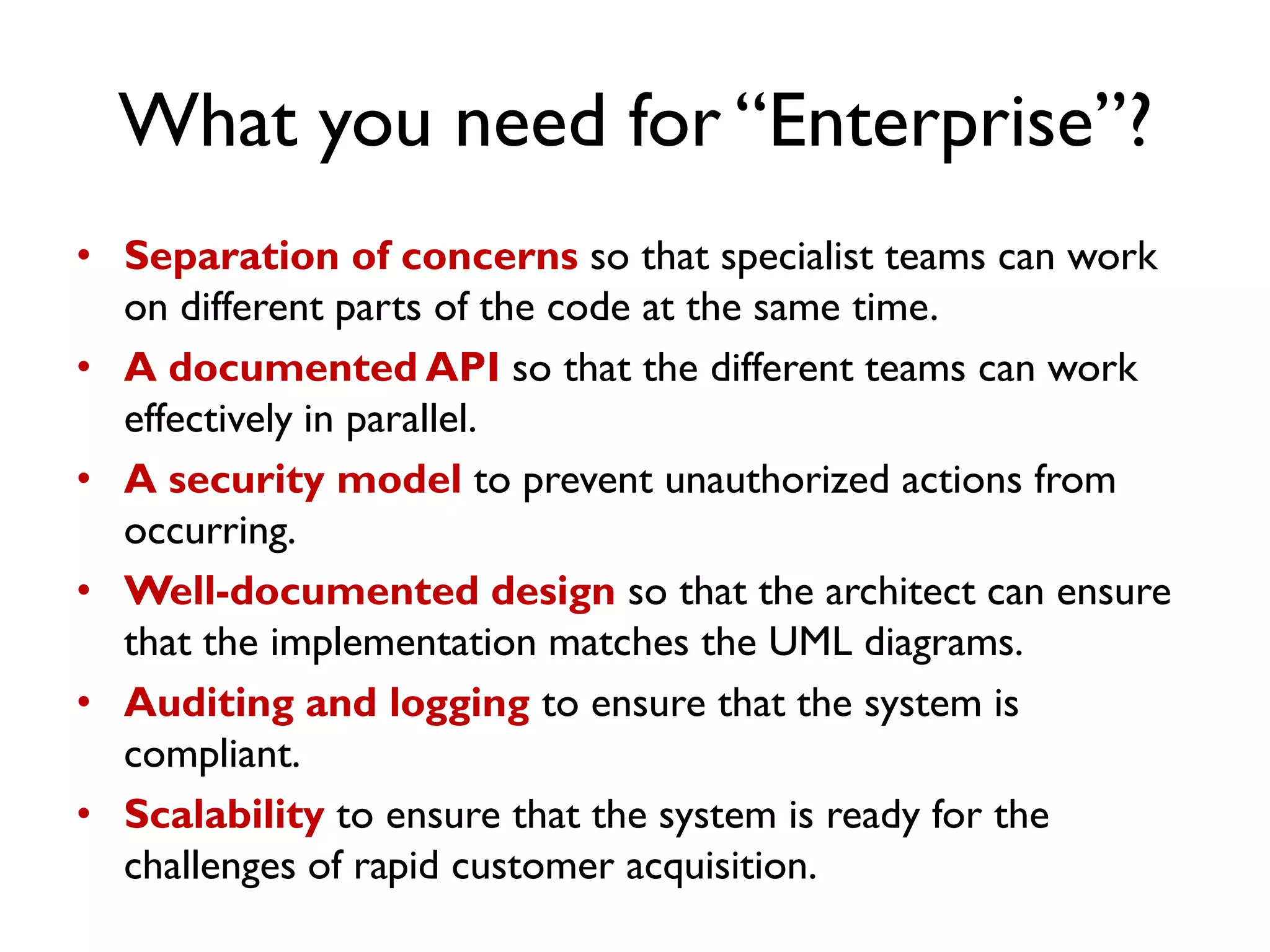 What you need for “Enterprise”?
• Separation of concerns so that specialist teams can work
on different parts of the code at the same time.
• A documented API so that the different teams can work
effectively in parallel.
• A security model to prevent unauthorized actions from
occurring.
• Well-documented design so that the architect can ensure
that the implementation matches the UML diagrams.
• Auditing and logging to ensure that the system is
compliant.
• Scalability to ensure that the system is ready for the
challenges of rapid customer acquisition.
 