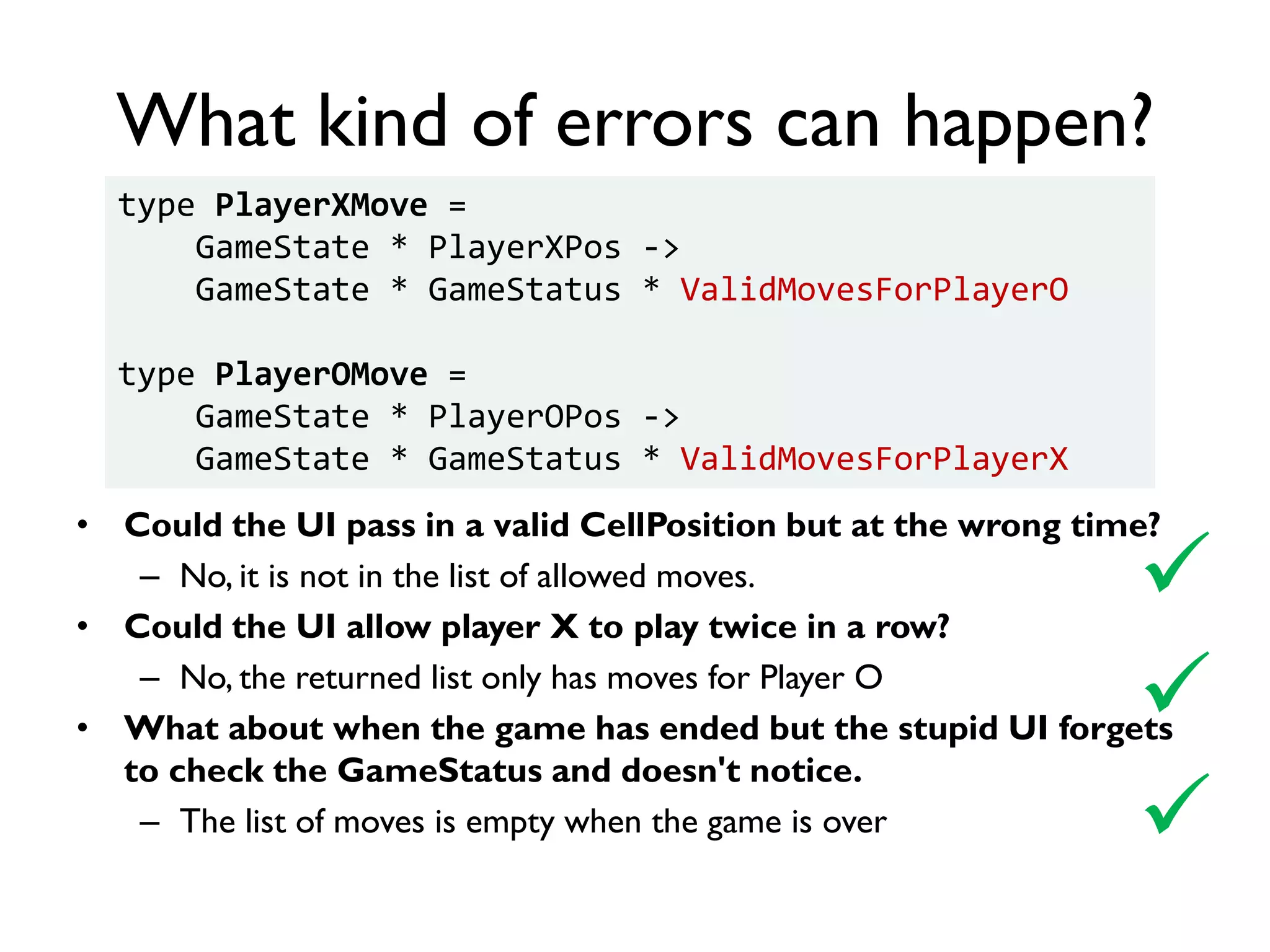 What kind of errors can happen?
• Could the UI pass in a valid CellPosition but at the wrong time?
– No, it is not in the list of allowed moves.
• Could the UI allow player X to play twice in a row?
– No, the returned list only has moves for Player O
• What about when the game has ended but the stupid UI forgets
to check the GameStatus and doesn't notice.
– The list of moves is empty when the game is over


type PlayerXMove =
GameState * PlayerXPos ->
GameState * GameStatus * ValidMovesForPlayerO
type PlayerOMove =
GameState * PlayerOPos ->
GameState * GameStatus * ValidMovesForPlayerX

 