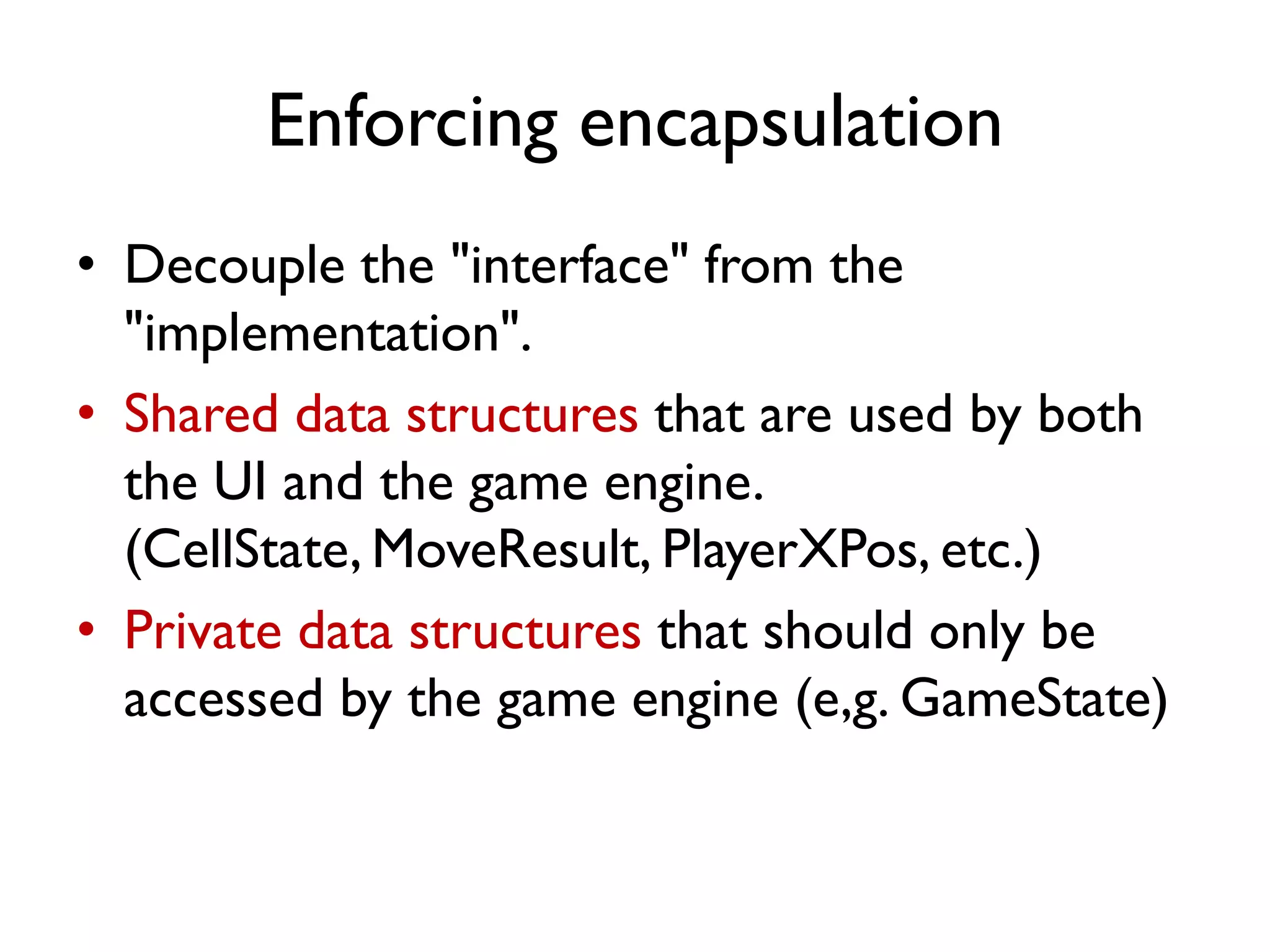 Enforcing encapsulation
• Decouple the "interface" from the
"implementation".
• Shared data structures that are used by both
the UI and the game engine.
(CellState, MoveResult, PlayerXPos, etc.)
• Private data structures that should only be
accessed by the game engine (e,g. GameState)
 