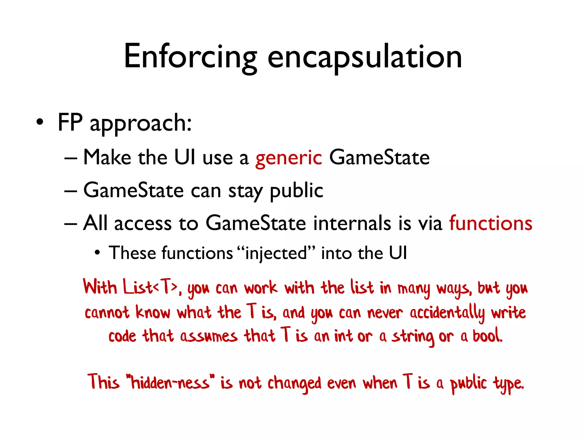 Enforcing encapsulation
• FP approach:
– Make the UI use a generic GameState
– GameState can stay public
– All access to GameState internals is via functions
• These functions “injected” into the UI
With List<T>, you can work with the list in many ways, but you
cannot know what the T is, and you can never accidentally write
code that assumes that T is an int or a string or a bool.
This "hidden-ness" is not changed even when T is a public type.
 