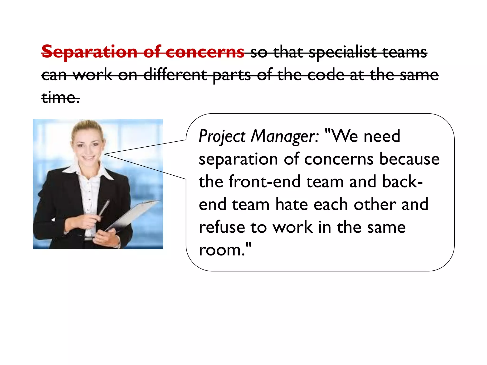 Project Manager: "We need
separation of concerns because
the front-end team and back-
end team hate each other and
refuse to work in the same
room."
Separation of concerns so that specialist teams
can work on different parts of the code at the same
time.
 