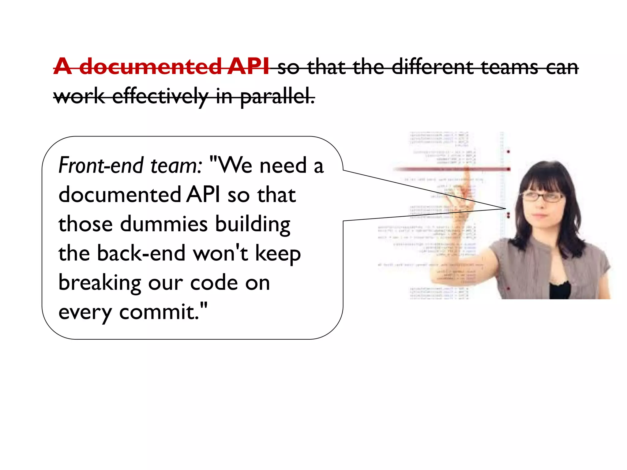Front-end team: "We need a
documented API so that
those dummies building
the back-end won't keep
breaking our code on
every commit."
A documented API so that the different teams can
work effectively in parallel.
 