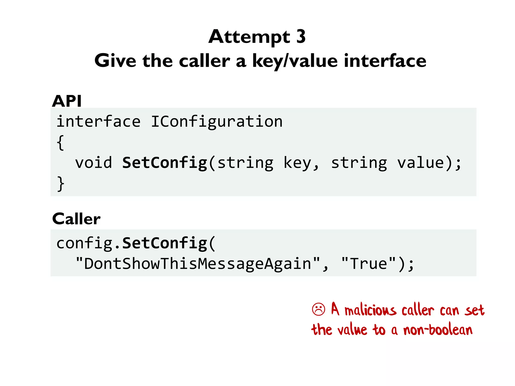 Attempt 3
Give the caller a key/value interface
interface IConfiguration
{
void SetConfig(string key, string value);
}
config.SetConfig(
"DontShowThisMessageAgain", "True");
API
Caller
 A malicious caller can set
the value to a non-boolean
 