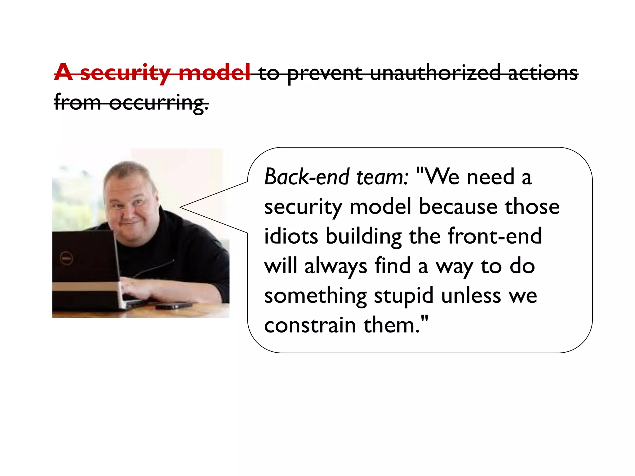 Back-end team: "We need a
security model because those
idiots building the front-end
will always find a way to do
something stupid unless we
constrain them."
A security model to prevent unauthorized actions
from occurring.
 