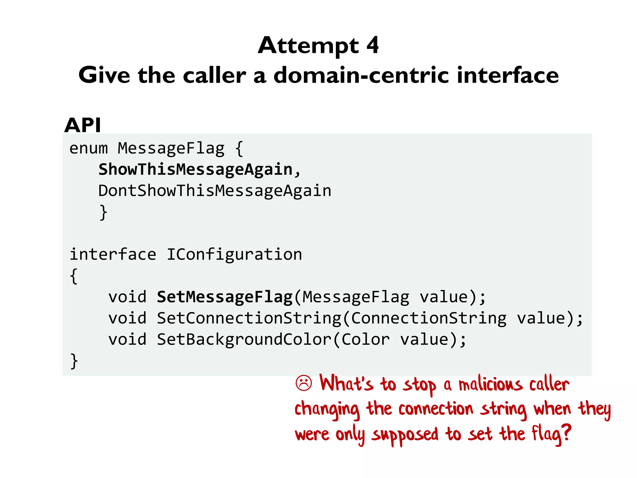 Attempt 4
Give the caller a domain-centric interface
enum MessageFlag {
ShowThisMessageAgain,
DontShowThisMessageAgain
}
interface IConfiguration
{
void SetMessageFlag(MessageFlag value);
void SetConnectionString(ConnectionString value);
void SetBackgroundColor(Color value);
}
API
 What's to stop a malicious caller
changing the connection string when they
were only supposed to set the flag?
 