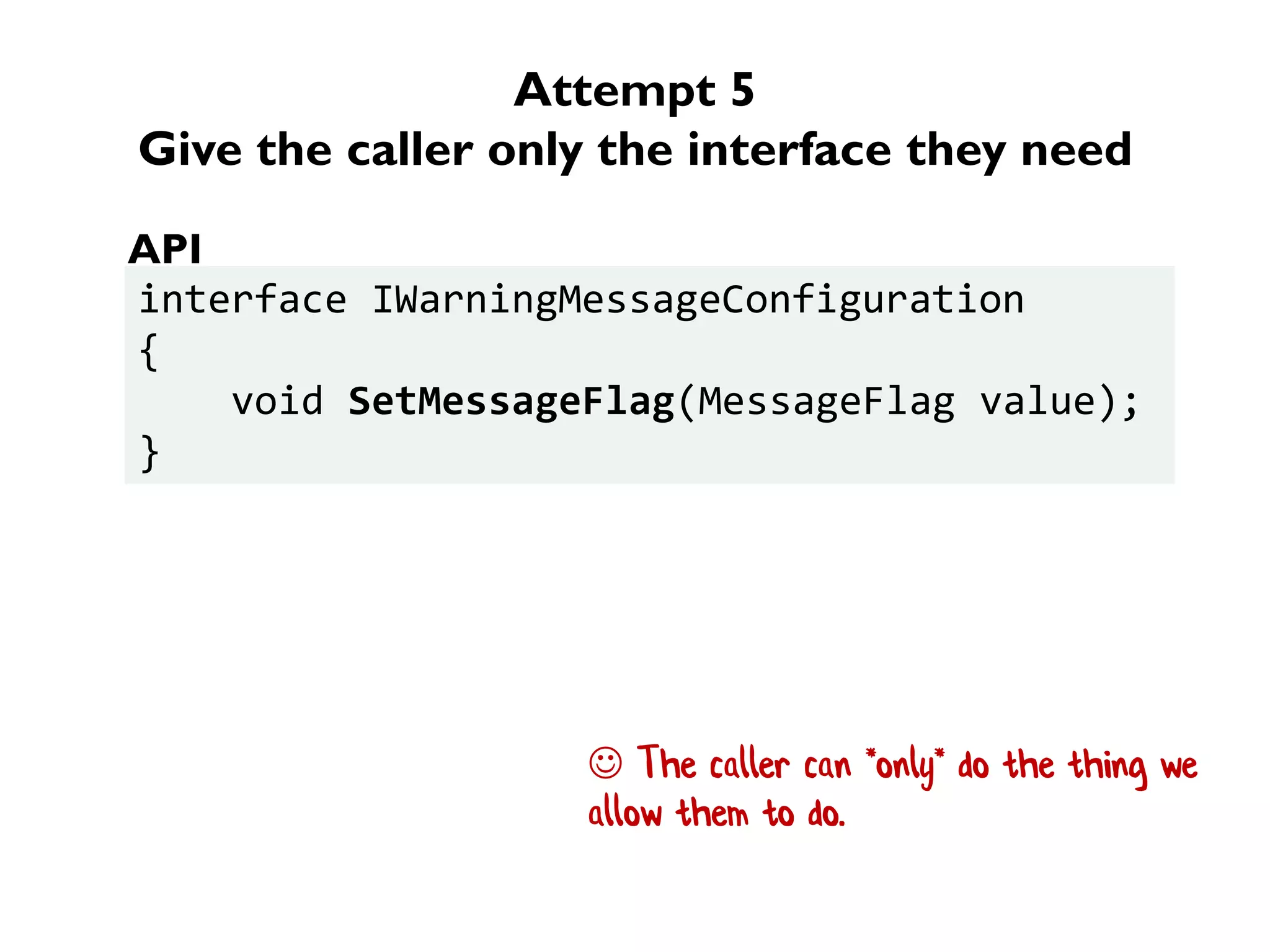 Attempt 5
Give the caller only the interface they need
interface IWarningMessageConfiguration
{
void SetMessageFlag(MessageFlag value);
}
API
 The caller can *only* do the thing we
allow them to do.
 