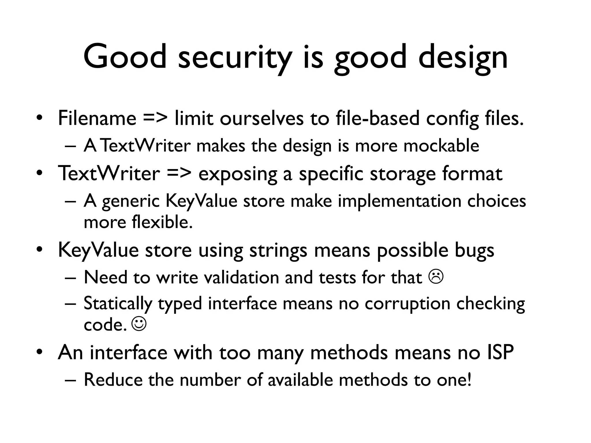 Good security is good design
• Filename => limit ourselves to file-based config files.
– ATextWriter makes the design is more mockable
• TextWriter => exposing a specific storage format
– A generic KeyValue store make implementation choices
more flexible.
• KeyValue store using strings means possible bugs
– Need to write validation and tests for that 
– Statically typed interface means no corruption checking
code. 
• An interface with too many methods means no ISP
– Reduce the number of available methods to one!
 