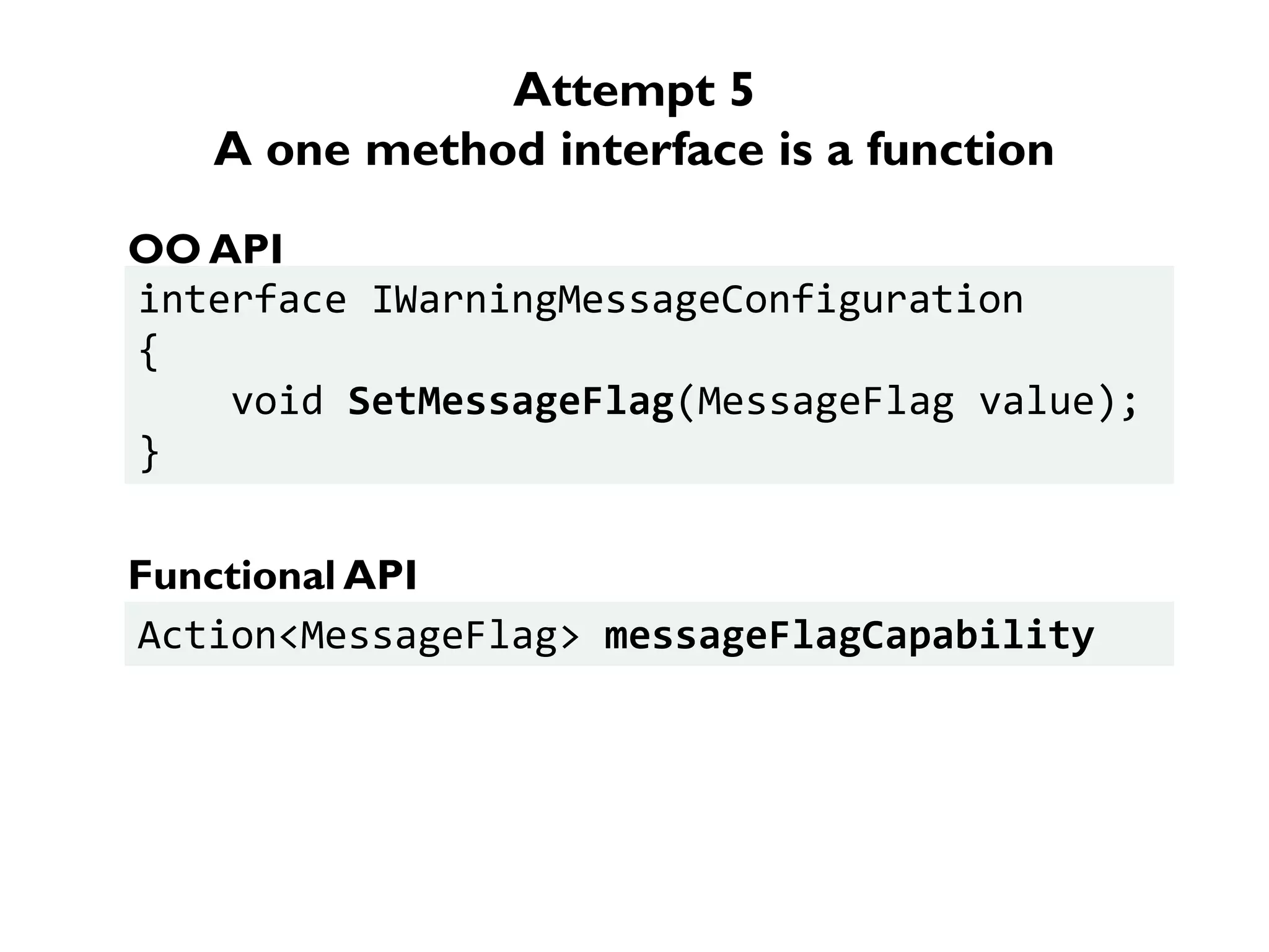Attempt 5
A one method interface is a function
interface IWarningMessageConfiguration
{
void SetMessageFlag(MessageFlag value);
}
OO API
Action<MessageFlag> messageFlagCapability
Functional API
 