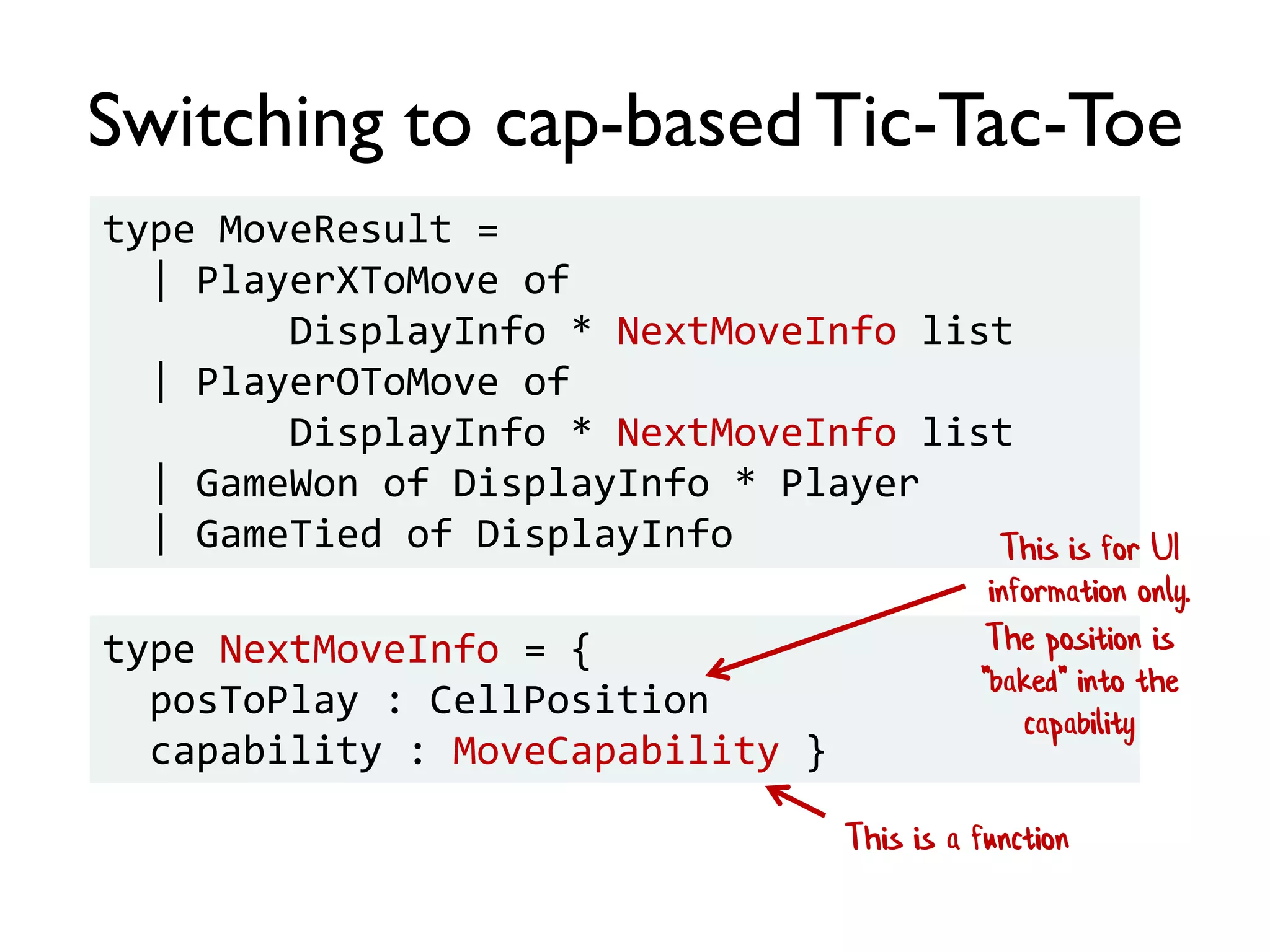 Switching to cap-basedTic-Tac-Toe
type MoveResult =
| PlayerXToMove of
DisplayInfo * NextMoveInfo list
| PlayerOToMove of
DisplayInfo * NextMoveInfo list
| GameWon of DisplayInfo * Player
| GameTied of DisplayInfo
type NextMoveInfo = {
posToPlay : CellPosition
capability : MoveCapability }
This is a function
This is for UI
information only.
The position is
"baked" into the
capability
 
