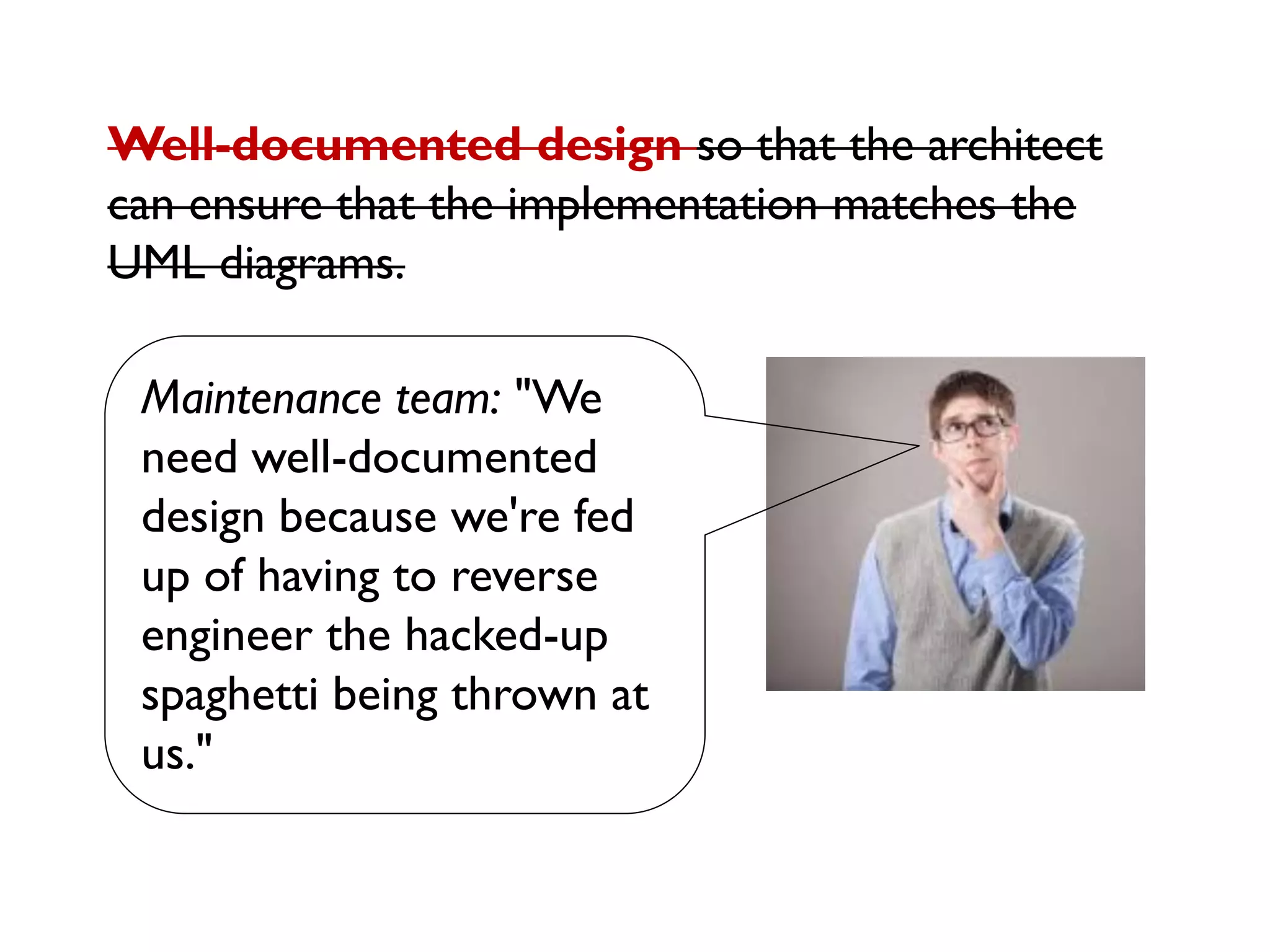 Maintenance team: "We
need well-documented
design because we're fed
up of having to reverse
engineer the hacked-up
spaghetti being thrown at
us."
Well-documented design so that the architect
can ensure that the implementation matches the
UML diagrams.
 