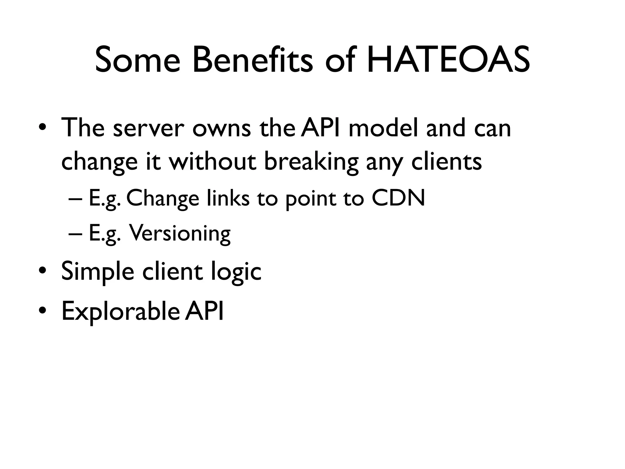 Some Benefits of HATEOAS
• The server owns the API model and can
change it without breaking any clients
– E.g. Change links to point to CDN
– E.g. Versioning
• Simple client logic
• Explorable API
 