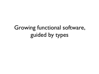 Growing functional software,
guided by types
 