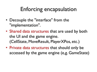 Enforcing encapsulation
• Decouple the "interface" from the
"implementation".
• Shared data structures that are used by both
the UI and the game engine.
(CellState, MoveResult, PlayerXPos, etc.)
• Private data structures that should only be
accessed by the game engine (e,g. GameState)
 