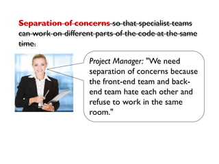 Project Manager: "We need
separation of concerns because
the front-end team and back-
end team hate each other and
refuse to work in the same
room."
Separation of concerns so that specialist teams
can work on different parts of the code at the same
time.
 