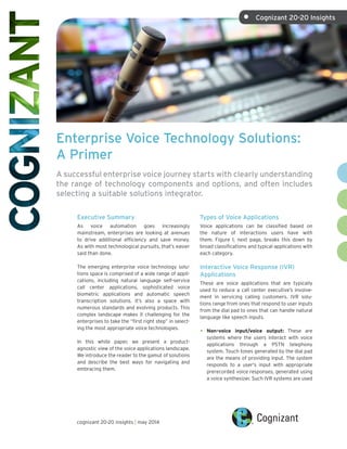 Enterprise Voice Technology Solutions:
A Primer
A successful enterprise voice journey starts with clearly understanding
the range of technology components and options, and often includes
selecting a suitable solutions integrator.
Executive Summary
As voice automation goes increasingly
mainstream, enterprises are looking at avenues
to drive additional efficiency and save money.
As with most technological pursuits, that’s easier
said than done.
The emerging enterprise voice technology solu-
tions space is comprised of a wide range of appli-
cations, including natural language self-service
call center applications, sophisticated voice
biometric applications and automatic speech
transcription solutions. It’s also a space with
numerous standards and evolving products. This
complex landscape makes it challenging for the
enterprises to take the “first right step” in select-
ing the most appropriate voice technologies.
In this white paper, we present a product-
agnostic view of the voice applications landscape.
We introduce the reader to the gamut of solutions
and describe the best ways for navigating and
embracing them.
Types of Voice Applications
Voice applications can be classified based on
the nature of interactions users have with
them. Figure 1, next page, breaks this down by
broad classifications and typical applications with
each category.
Interactive Voice Response (IVR)
Applications
These are voice applications that are typically
used to reduce a call center executive’s involve-
ment in servicing calling customers. IVR solu-
tions range from ones that respond to user inputs
from the dial pad to ones that can handle natural
language like speech inputs.
•	 Non-voice input/voice output: These are
systems where the users interact with voice
applications through a PSTN telephony
system. Touch tones generated by the dial pad
are the means of providing input. The system
responds to a user's input with appropriate
prerecorded voice responses, generated using
a voice synthesizer. Such IVR systems are used
cognizant 20-20 insights | may 2014
•	 Cognizant 20-20 Insights
 
