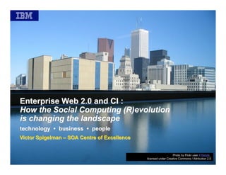 Enterprise Web 2.0 and CI :
How the Social Computing (R)evolution
is changing the landscape
technology • business • people
Victor Spigelman – SOA Centre of Excellence


                                                                 Photo by Flickr user 416style,
                                              licensed under Creative Commons / Attribution 2.0