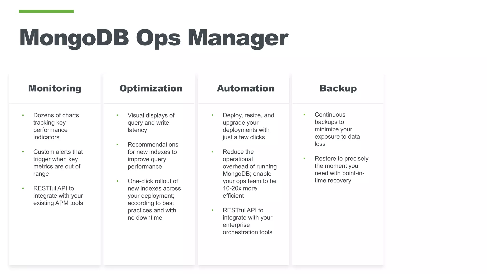 MongoDB Ops Manager
• Dozens of charts
tracking key
performance
indicators
• Custom alerts that
trigger when key
metrics are out of
range
• RESTful API to
integrate with your
existing APM tools
• Visual displays of
query and write
latency
• Recommendations
for new indexes to
improve query
performance
• One-click rollout of
new indexes across
your deployment;
according to best
practices and with
no downtime
OptimizationMonitoring
• Deploy, resize, and
upgrade your
deployments with
just a few clicks
• Reduce the
operational
overhead of running
MongoDB; enable
your ops team to be
10-20x more
efficient
• RESTful API to
integrate with your
enterprise
orchestration tools
Automation Backup
• Continuous
backups to
minimize your
exposure to data
loss
• Restore to precisely
the moment you
need with point-in-
time recovery
 