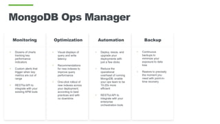 MongoDB Ops Manager
• Dozens of charts
tracking key
performance
indicators
• Custom alerts that
trigger when key
metrics are out of
range
• RESTful API to
integrate with your
existing APM tools
• Visual displays of
query and write
latency
• Recommendations
for new indexes to
improve query
performance
• One-click rollout of
new indexes across
your deployment;
according to best
practices and with
no downtime
OptimizationMonitoring
• Deploy, resize, and
upgrade your
deployments with
just a few clicks
• Reduce the
operational
overhead of running
MongoDB; enable
your ops team to be
10-20x more
efficient
• RESTful API to
integrate with your
enterprise
orchestration tools
Automation Backup
• Continuous
backups to
minimize your
exposure to data
loss
• Restore to precisely
the moment you
need with point-in-
time recovery
 