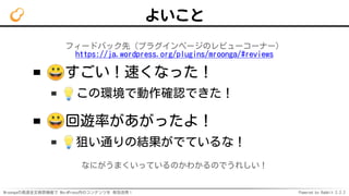 Mroongaの高速全文検索機能で WordPress内のコンテンツを 有効活用！ Powered by Rabbit 2.2.2
よいこと
フィードバック先（プラグインページのレビューコーナー）
https://ja.wordpress.org/plugins/mroonga/#reviews
すごい！速くなった！
この環境で動作確認できた！
回遊率があがったよ！
狙い通りの結果がでているな！
なにがうまくいっているのかわかるのでうれしい！
 