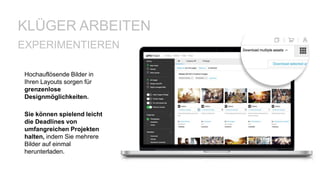 Hochauflösende Bilder in
Ihren Layouts sorgen für
grenzenlose
Designmöglichkeiten.
KLÜGER ARBEITEN
Sie können spielend leicht
die Deadlines von
umfangreichen Projekten
halten, indem Sie mehrere
Bilder auf einmal
herunterladen.
EXPERIMENTIEREN
 