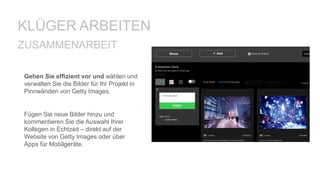 Gehen Sie effizient vor und wählen und
verwalten Sie die Bilder für Ihr Projekt in
Pinnwänden von Getty Images.
Fügen Sie neue Bilder hinzu und
kommentieren Sie die Auswahl Ihrer
Kollegen in Echtzeit – direkt auf der
Website von Getty Images oder über
Apps für Mobilgeräte.
ZUSAMMENARBEIT
KLÜGER ARBEITEN
 