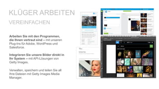 Arbeiten Sie mit den Programmen,
die Ihnen vertraut sind – mit unseren
Plug-Ins für Adobe, WordPress und
Salesforce.
Integrieren Sie unsere Bilder direkt in
Ihr System – mit API-Lösungen von
Getty Images.
VEREINFACHEN
Verwalten, speichern und teilen Sie all
Ihre Dateien mit Getty Images Media
Manager.
KLÜGER ARBEITEN
 