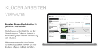 Behalten Sie den Überblick über Ihr
gesamtes Unternehmen.
Getty Images unterstützt Sie bei der
Verwaltung und Dokumentation von
Benutzerzugriffen und der Verwendung
von Inhalten.
Mit unserem vereinfachten Online-
Abrechnungssystem können Sie Ihre
Budgets effizient im Blick behalten.
VERWALTEN
KLÜGER ARBEITEN
 