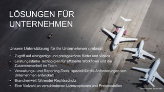 LÖSUNGEN FÜR
UNTERNEHMEN
Unsere Unterstützung für Ihr Unternehmen umfasst:
• Zugriff auf einzigartige und preisgekrönte Bilder und Videos
• Leistungsstarke Technolgien für effiziente Workflows und die
Zusammenarbeit im Team
• Verwaltungs- und Reporting-Tools, speziell für die Anforderungen von
Unternehmen entwickelt
• Branchenweit führender Rechtsschutz
• Eine Vielzahl an verschiedenen Lizenzoptionen und Preismodellen
Nisian Hughes, 643977885
 
