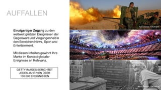 Einzigartiger Zugang zu den
weltweit größten Ereignissen der
Gegenwart und Vergangenheit in
den Bereichen News, Sport und
Entertainment.
Mit diesen Inhalten gewinnt Ihre
Marke im Kontext globaler
Ereignisse an Relevanz.
AUFFALLEN
GETTY IMAGES BERICHTET
JEDES JAHR VON ÜBER
130.000 EREIGNISSEN
Fabio Sabatini, 134706470
Safin Hamed, 535280246
Laurence Griffiths 149383091
 
