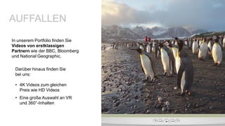 In unserem Portfolio finden Sie
Videos von erstklassigen
Partnern wie der BBC, Bloomberg
und National Geographic.
AUFFALLEN
Darüber hinaus finden Sie
bei uns:
• 4K Videos zum gleichen
Preis wie HD Videos
• Eine große Auswahl an VR
und 360°-Inhalten
 