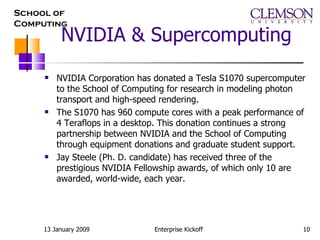 NVIDIA & Supercomputing NVIDIA Corporation has donated a Tesla S1070 supercomputer to the School of Computing for research in modeling photon transport and high-speed rendering.  The S1070 has 960 compute cores with a peak performance of 4 Teraflops in a desktop. This donation continues a strong partnership between NVIDIA and the School of Computing through equipment donations and graduate student support.  Jay Steele (Ph. D. candidate) has received three of the prestigious NVIDIA Fellowship awards, of which only 10 are awarded, world-wide, each year. 