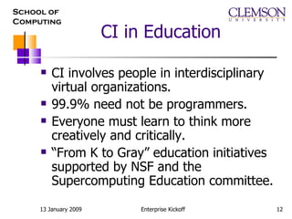 CI in Education CI involves people in interdisciplinary virtual organizations. 99.9% need not be programmers.  Everyone must learn to think more creatively and critically. “ From K to Gray” education initiatives supported by NSF and the Supercomputing Education committee. 