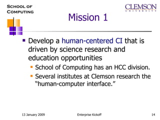 Mission 1 Develop a  human-centered CI  that is driven by science research and education opportunities School of Computing has an HCC division. Several institutes at Clemson research the “human-computer interface.” 