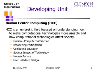 Developing Unit Human Center Computing (HCC) HCC is an emerging field focused on understanding how to make computational technologies more useable and how computational technologies affect society.  Human—Computer Interaction Broadening Participation Computing Education Societal Impact of Technology Human Factors User Interface Design  