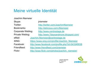 Meine virtuelle Identität
Joachim Niemeier
Skype:                   jniemeier
Twitter:                 http://twitter.com/JoachimNiemeier
Bookmarks:               http://delicious.com/JNiemeier
Corporate Weblog:        http://www.centrestage.de
Private Weblog:          http://www.7daysandmore.blogspot.com/
eMail:          Joachim.Niemeier@centrestage.de
XING:           https://www.xing.com/profile/Joachim_Niemeier
Facebook:       http://www.facebook.com/profile.php?id=543349038
Friendfeed:     http://www.friendfeed.com/jniemeier
Flickr:         http://www.flickr.com/photos/joachim_niemeier/


                                          Joachim Niemeier
                                          07. Mai 2010
                                          Seite 31
 