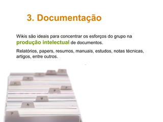 3. Documentação Wikis são ideais para concentrar os esforços do grupo na  produção intelectual  de documentos. Relatórios, papers, resumos, manuais, estudos, notas técnicas, artigos, entre outros. 