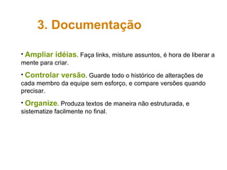 Ampliar idéias . Faça links, misture assuntos, é hora de liberar a mente para criar. Controlar versão . Guarde todo o histórico de alterações de cada membro da equipe sem esforço, e compare versões quando precisar. Organize . Produza textos de maneira não estruturada, e sistematize facilmente no final. 3. Documentação 