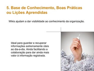 Wikis ajudam a dar visibilidade ao conhecimento da organização. 5. Base de Conhecimento, Boas Práticas  ou Lições Aprendidas Ideal para guardar e recuperar informações extremamente úteis ao dia-a-dia. Ainda facilitando a colaboração para dar ainda mais valor à informação registrada. 