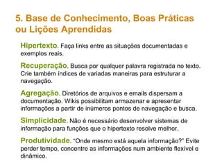Hipertexto . Faça links entre as situações documentadas e exemplos reais. Recuperação . Busca por qualquer palavra registrada no texto. Crie também índices de variadas maneiras para estruturar a navegação. Agregação . Diretórios de arquivos e emails dispersam a documentação. Wikis possibilitam armazenar e apresentar informações a partir de inúmeros pontos de navegação e busca. Simplicidade . Não é necessário desenvolver sistemas de informação para funções que o hipertexto resolve melhor. Produtividade . “Onde mesmo está aquela informação?” Evite perder tempo, concentre as informações num ambiente flexível e dinâmico. 5. Base de Conhecimento, Boas Práticas  ou Lições Aprendidas 