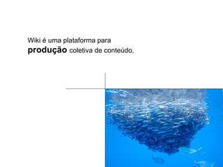 Wiki é uma plataforma para  produção  coletiva de conteúdo. 