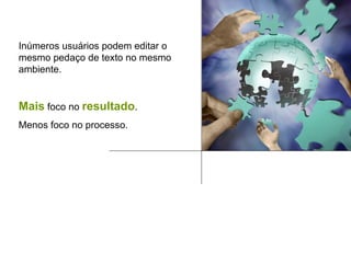 Inúmeros usuários podem editar o mesmo pedaço de texto no mesmo ambiente. Mais  foco no  resultado . Menos foco no processo. 
