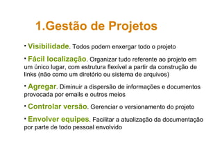 Visibilidade . Todos podem enxergar todo o projeto  Fácil localização . Organizar tudo referente ao projeto em um único lugar, com estrutura flexível a partir da construção de links (não como um diretório ou sistema de arquivos) Agregar . Diminuir a dispersão de informações e documentos provocada por emails e outros meios Controlar versão . Gerenciar o versionamento do projeto Envolver equipes . Facilitar a atualização da documentação por parte de todo pessoal envolvido Gestão de Projetos 