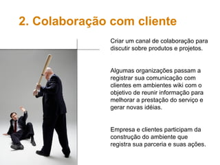 Criar um canal de colaboração para discutir sobre produtos e projetos. Algumas organizações passam a registrar sua comunicação com clientes em ambientes wiki com o objetivo de reunir informação para melhorar a prestação do serviço e gerar novas idéias. Empresa e clientes participam da construção do ambiente que registra sua parceria e suas ações. 2. Colaboração com cliente 