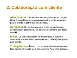 Atendimento . Crie mecanismos de atendimento simples. Organize o wiki por assuntos ou contratos e crie uma área para o cliente registrar suas demandas. Agregador . O cliente enviou um email e esqueceu de anexar algum documento, ele pode acrescentar o que faltou no wiki.  Idéias . Os serviços podem ser melhorados a partir de demandas e novas idéias anotadas tanto pela equipe quanto pelo cliente. Transparência . Torna o processo de comunicação entre toda equipe envolvida mais transparente. Aproxima pessoas. 2. Colaboração com cliente 