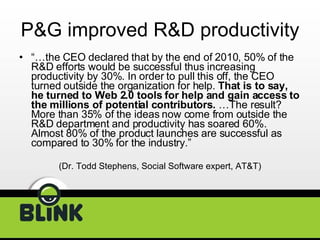 P&G improved R&D productivity “… the CEO declared that by the end of 2010, 50% of the R&D efforts would be successful thus increasing productivity by 30%. In order to pull this off, the CEO turned outside the organization for help.  That is to say, he turned to Web 2.0 tools for help and gain access to the millions of potential contributors.  …The result? More than 35% of the ideas now come from outside the R&D department and productivity has soared 60%. Almost 80% of the product launches are successful as compared to 30% for the industry.”  (Dr. Todd Stephens, Social Software expert, AT&T) 